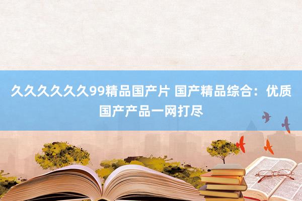 久久久久久久99精品国产片 国产精品综合：优质国产产品一网打尽