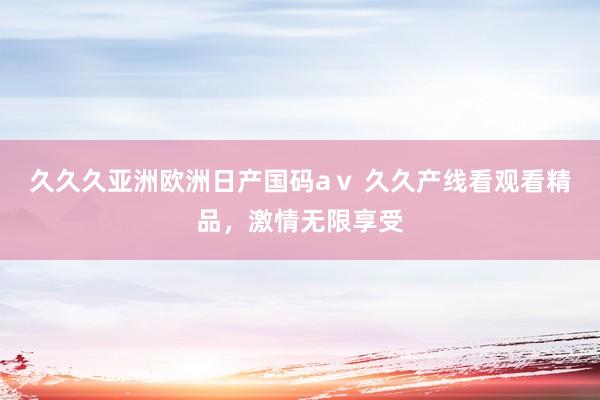 久久久亚洲欧洲日产国码aⅴ 久久产线看观看精品，激情无限享受