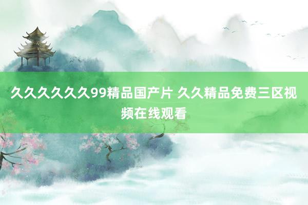久久久久久久99精品国产片 久久精品免费三区视频在线观看