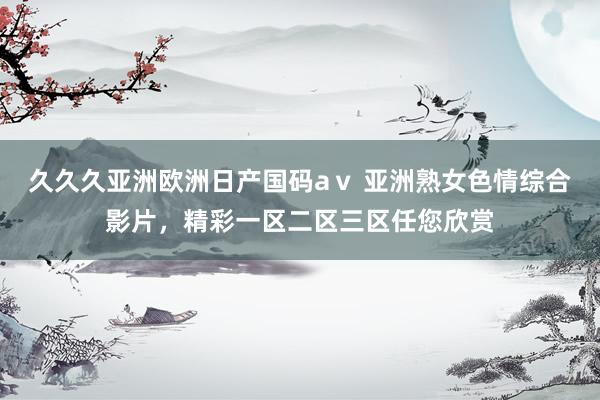 久久久亚洲欧洲日产国码aⅴ 亚洲熟女色情综合影片，精彩一区二区三区任您欣赏