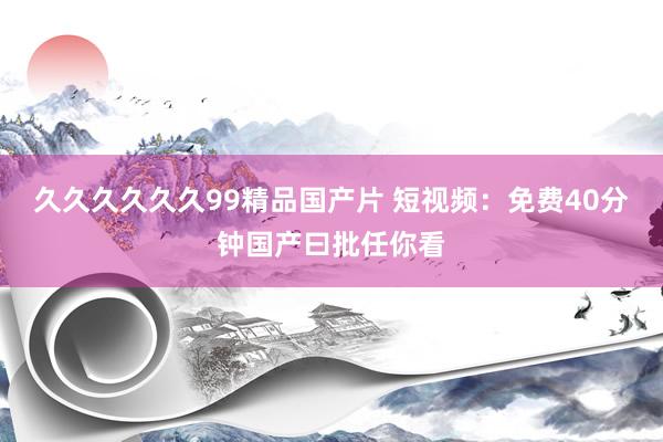 久久久久久久99精品国产片 短视频：免费40分钟国产曰批任你看