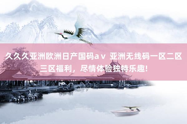 久久久亚洲欧洲日产国码aⅴ 亚洲无线码一区二区三区福利，尽情体验独特乐趣!