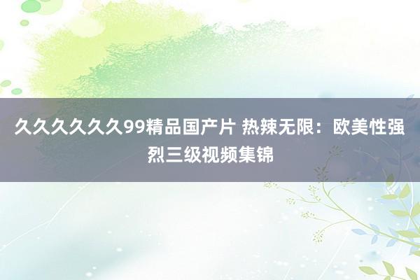 久久久久久久99精品国产片 热辣无限：欧美性强烈三级视频集锦