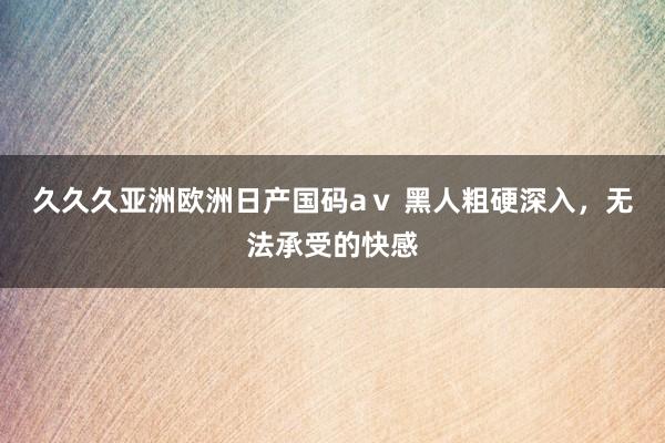 久久久亚洲欧洲日产国码aⅴ 黑人粗硬深入，无法承受的快感