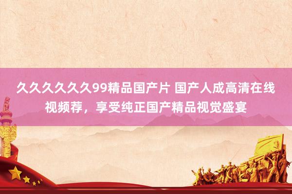 久久久久久久99精品国产片 国产人成高清在线视频荐，享受纯正国产精品视觉盛宴