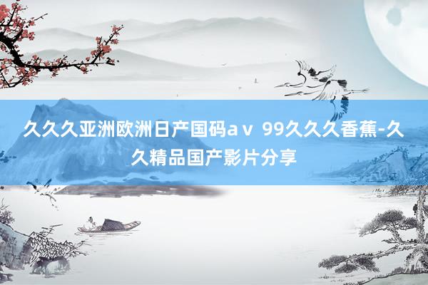 久久久亚洲欧洲日产国码aⅴ 99久久久香蕉-久久精品国产影片分享