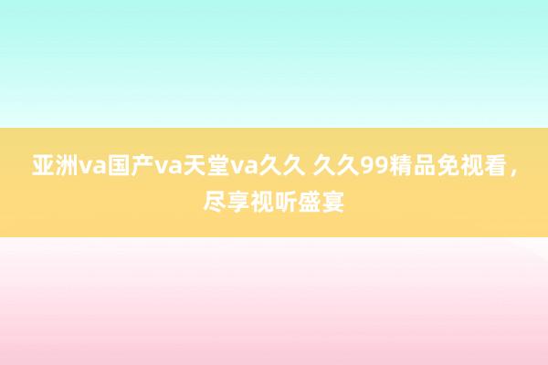 亚洲va国产va天堂va久久 久久99精品免视看，尽享视听盛宴
