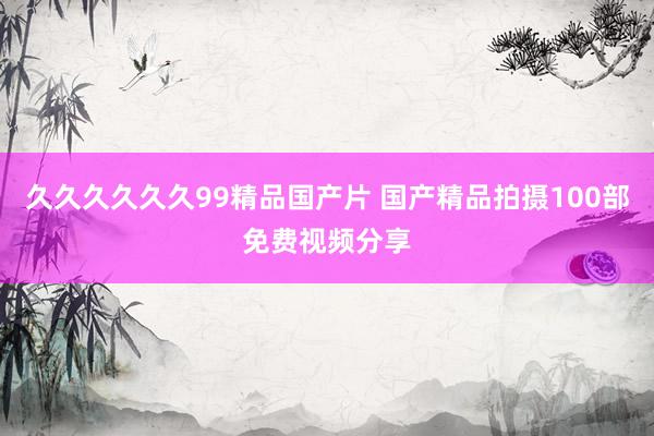 久久久久久久99精品国产片 国产精品拍摄100部免费视频分享