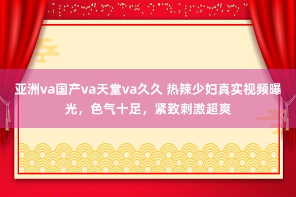 亚洲va国产va天堂va久久 热辣少妇真实视频曝光，色气十足，紧致刺激超爽