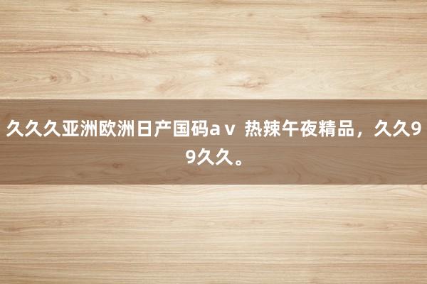 久久久亚洲欧洲日产国码aⅴ 热辣午夜精品，久久99久久。