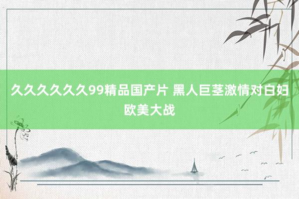 久久久久久久99精品国产片 黑人巨茎激情对白妇欧美大战