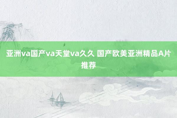亚洲va国产va天堂va久久 国产欧美亚洲精品A片推荐