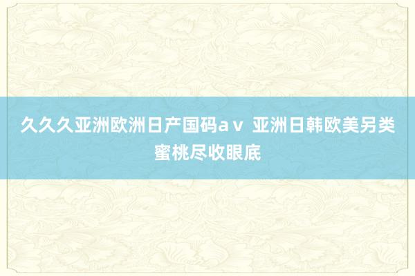 久久久亚洲欧洲日产国码aⅴ 亚洲日韩欧美另类蜜桃尽收眼底