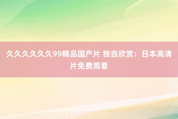 久久久久久久99精品国产片 独自欣赏：日本高清片免费观看
