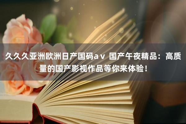 久久久亚洲欧洲日产国码aⅴ 国产午夜精品：高质量的国产影视作品等你来体验！