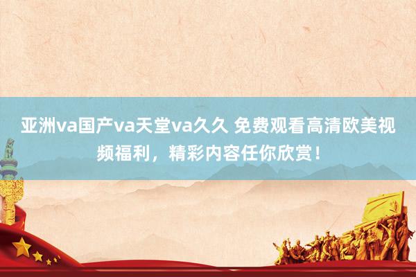 亚洲va国产va天堂va久久 免费观看高清欧美视频福利，精彩内容任你欣赏！