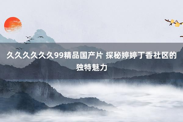 久久久久久久99精品国产片 探秘婷婷丁香社区的独特魅力