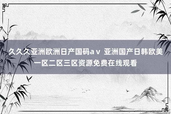 久久久亚洲欧洲日产国码aⅴ 亚洲国产日韩欧美一区二区三区资源免费在线观看