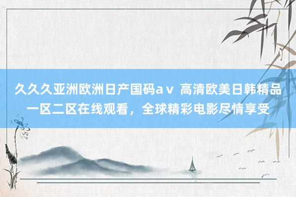 久久久亚洲欧洲日产国码aⅴ 高清欧美日韩精品一区二区在线观看，全球精彩电影尽情享受