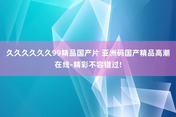 久久久久久久99精品国产片 亚洲码国产精品高潮在线-精彩不容错过!