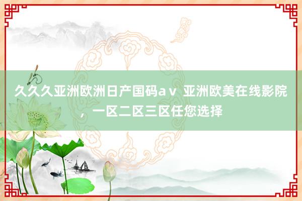 久久久亚洲欧洲日产国码aⅴ 亚洲欧美在线影院，一区二区三区任您选择
