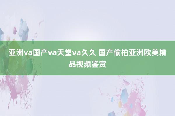 亚洲va国产va天堂va久久 国产偷拍亚洲欧美精品视频鉴赏
