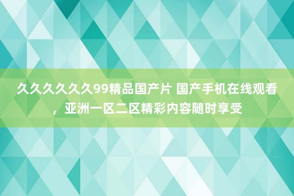 久久久久久久99精品国产片 国产手机在线观看，亚洲一区二区精彩内容随时享受