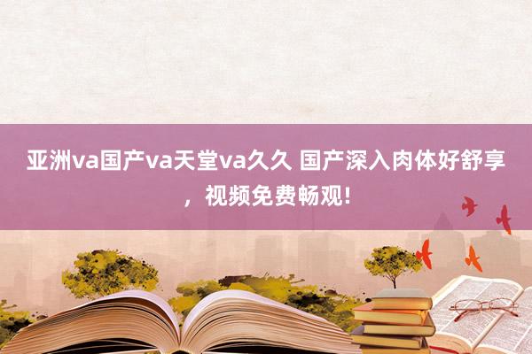 亚洲va国产va天堂va久久 国产深入肉体好舒享，视频免费畅观!
