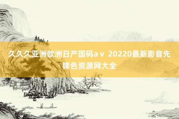 久久久亚洲欧洲日产国码aⅴ 20220最新影音先锋色资源网大全