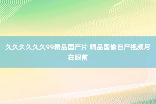 久久久久久久99精品国产片 精品国偷自产视频尽在眼前