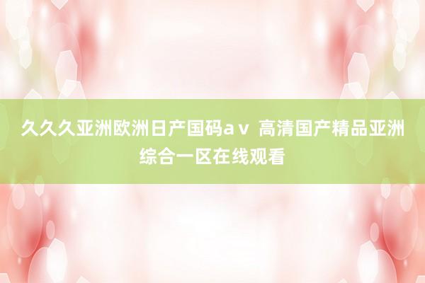 久久久亚洲欧洲日产国码aⅴ 高清国产精品亚洲综合一区在线观看