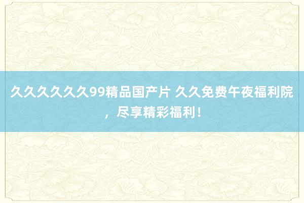 久久久久久久99精品国产片 久久免费午夜福利院，尽享精彩福利！