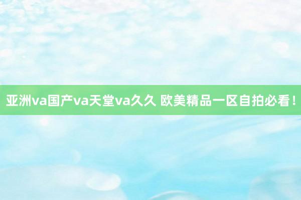亚洲va国产va天堂va久久 欧美精品一区自拍必看！