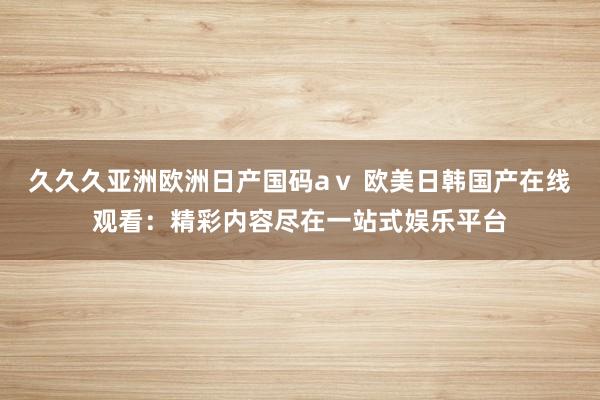 久久久亚洲欧洲日产国码aⅴ 欧美日韩国产在线观看：精彩内容尽在一站式娱乐平台