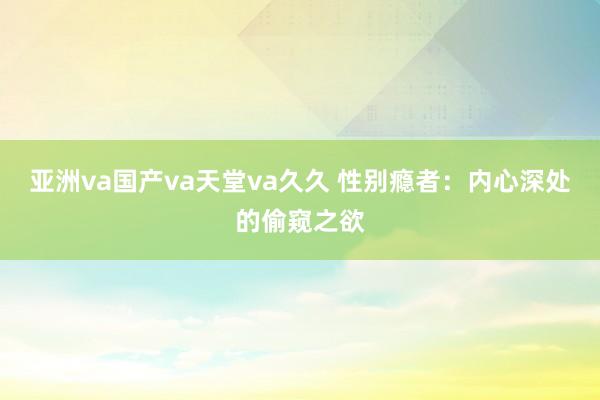 亚洲va国产va天堂va久久 性别瘾者：内心深处的偷窥之欲