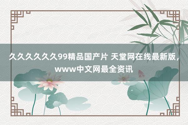 久久久久久久99精品国产片 天堂网在线最新版，www中文网最全资讯