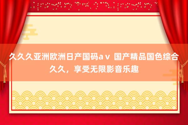 久久久亚洲欧洲日产国码aⅴ 国产精品国色综合久久，享受无限影音乐趣