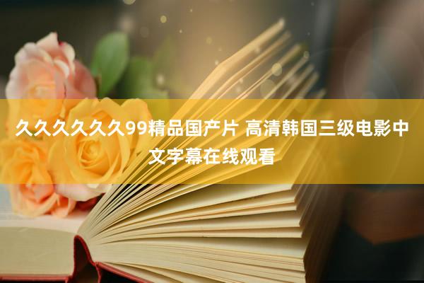 久久久久久久99精品国产片 高清韩国三级电影中文字幕在线观看