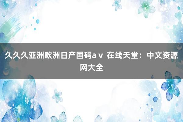 久久久亚洲欧洲日产国码aⅴ 在线天堂：中文资源网大全