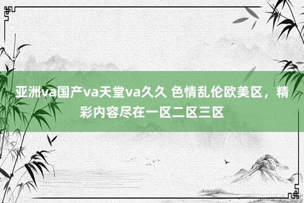 亚洲va国产va天堂va久久 色情乱伦欧美区，精彩内容尽在一区二区三区