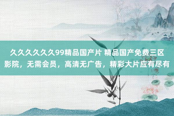 久久久久久久99精品国产片 精品国产免费三区影院，无需会员，高清无广告，精彩大片应有尽有