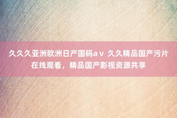 久久久亚洲欧洲日产国码aⅴ 久久精品国产污片在线观看，精品国产影视资源共享