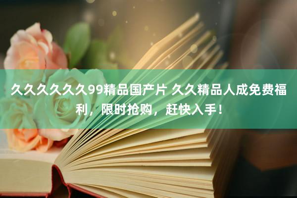 久久久久久久99精品国产片 久久精品人成免费福利，限时抢购，赶快入手！