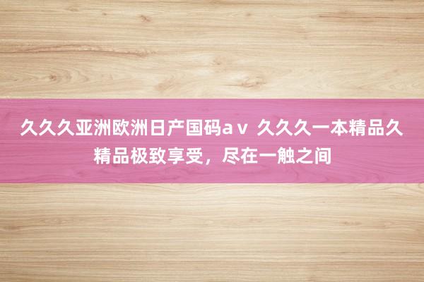 久久久亚洲欧洲日产国码aⅴ 久久久一本精品久精品极致享受，尽在一触之间