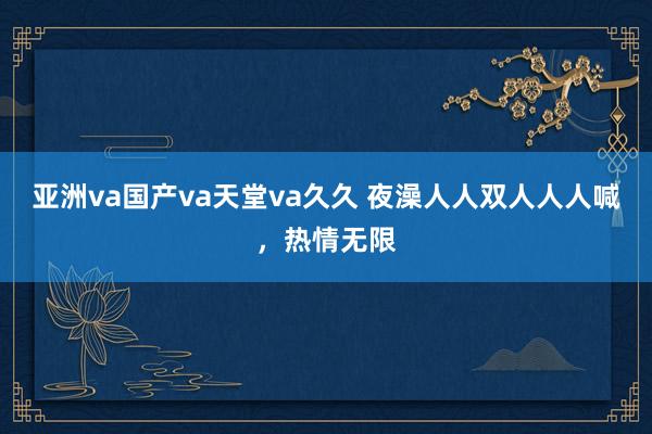 亚洲va国产va天堂va久久 夜澡人人双人人人喊，热情无限