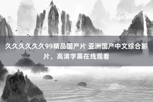 久久久久久久99精品国产片 亚洲国产中文综合影片，高清字幕在线观看