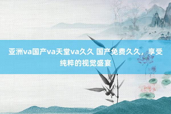 亚洲va国产va天堂va久久 国产免费久久，享受纯粹的视觉盛宴