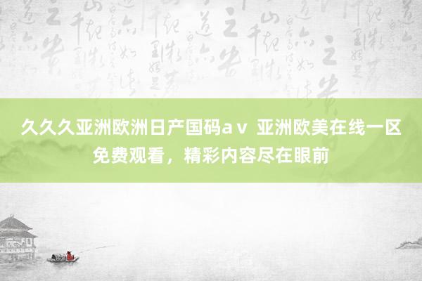 久久久亚洲欧洲日产国码aⅴ 亚洲欧美在线一区免费观看，精彩内容尽在眼前