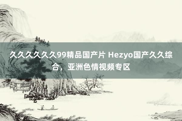 久久久久久久99精品国产片 Hezyo国产久久综合，亚洲色情视频专区