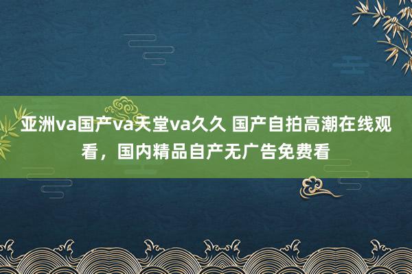 亚洲va国产va天堂va久久 国产自拍高潮在线观看，国内精品自产无广告免费看
